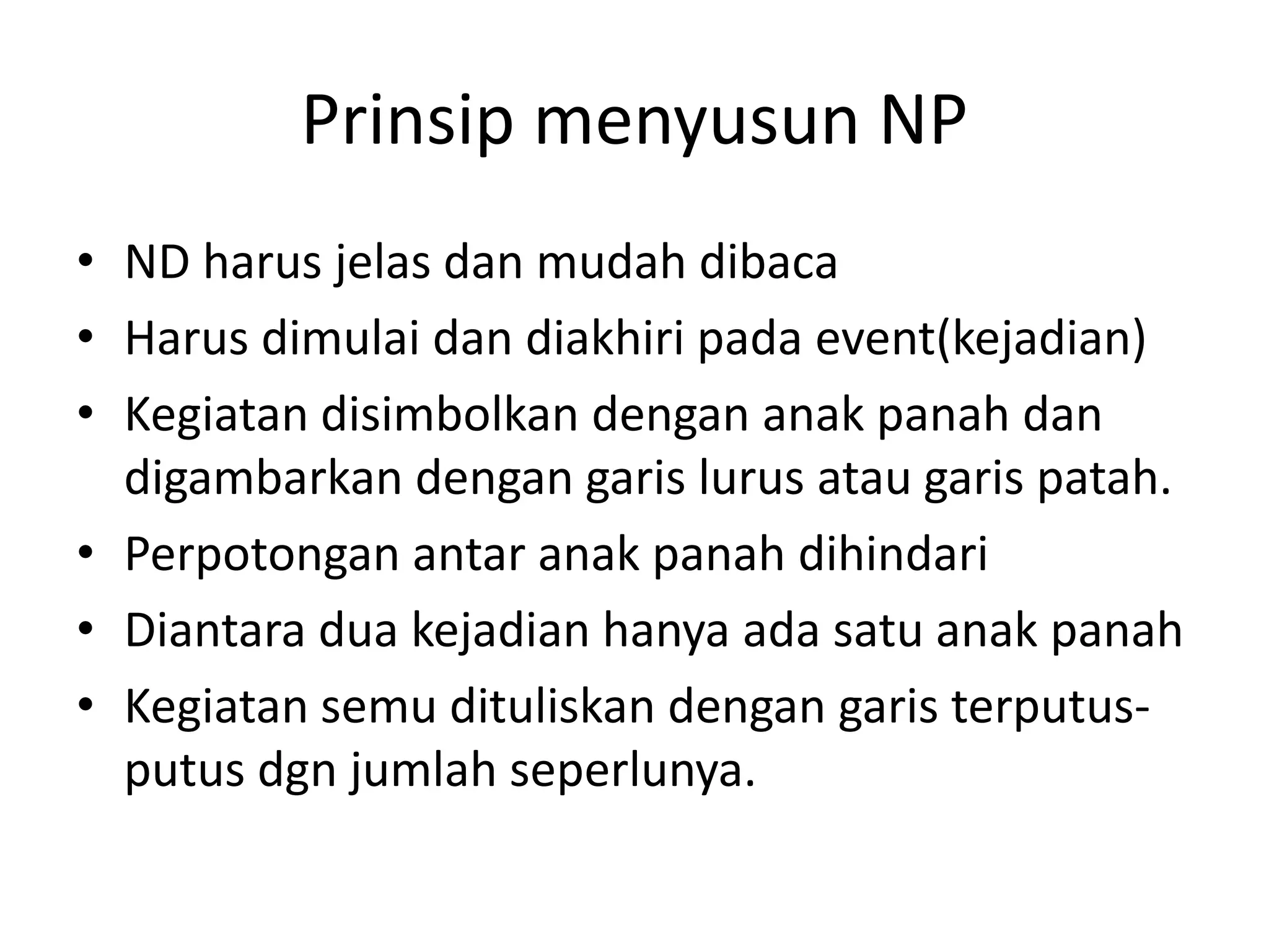 Prinsip menyusun NP
• ND harus jelas dan mudah dibaca
• Harus dimulai dan diakhiri pada event(kejadian)
• Kegiatan disimbolkan dengan anak panah dan
digambarkan dengan garis lurus atau garis patah.
• Perpotongan antar anak panah dihindari
• Diantara dua kejadian hanya ada satu anak panah
• Kegiatan semu dituliskan dengan garis terputus-
putus dgn jumlah seperlunya.
 