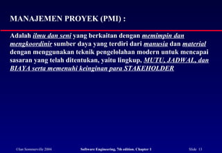 ©Ian Sommerville 2004 Software Engineering, 7th edition. Chapter 1 Slide 13
MANAJEMEN PROYEK (PMI) :
Adalah ilmu dan seni yang berkaitan dengan memimpin dan
mengkoordinir sumber daya yang terdiri dari manusia dan material
dengan menggunakan teknik pengelolahan modern untuk mencapai
sasaran yang telah ditentukan, yaitu lingkup, MUTU, JADWAL, dan
BIAYA serta memenuhi keinginan para STAKEHOLDER
 