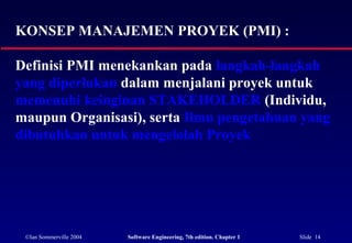 ©Ian Sommerville 2004 Software Engineering, 7th edition. Chapter 1 Slide 14
KONSEP MANAJEMEN PROYEK (PMI) :
Definisi PMI menekankan pada langkah-langkah
yang diperlukan dalam menjalani proyek untuk
memenuhi keinginan STAKEHOLDER (Individu,
maupun Organisasi), serta Ilmu pengetahuan yang
dibutuhkan untuk mengelolah Proyek
 