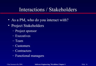 ©Ian Sommerville 2004 Software Engineering, 7th edition. Chapter 1 Slide 16
Interactions / Stakeholders
• As a PM, who do you interact with?
• Project Stakeholders
– Project sponsor
– Executives
– Team
– Customers
– Contractors
– Functional managers
 