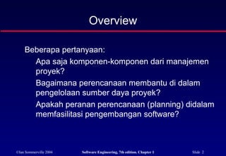 ©Ian Sommerville 2004 Software Engineering, 7th edition. Chapter 1 Slide 2
Overview
Beberapa pertanyaan:
Apa saja komponen-komponen dari manajemen
proyek?
Bagaimana perencanaan membantu di dalam
pengelolaan sumber daya proyek?
Apakah peranan perencanaan (planning) didalam
memfasilitasi pengembangan software?
 