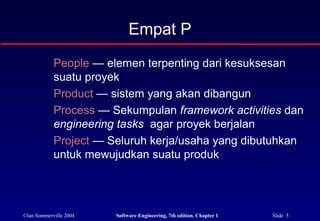 ©Ian Sommerville 2004 Software Engineering, 7th edition. Chapter 1 Slide 5
People — elemen terpenting dari kesuksesan
suatu proyek
Product — sistem yang akan dibangun
Process — Sekumpulan framework activities dan
engineering tasks agar proyek berjalan
Project — Seluruh kerja/usaha yang dibutuhkan
untuk mewujudkan suatu produk
Empat P
 