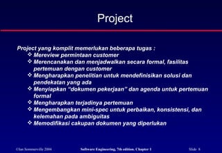 ©Ian Sommerville 2004 Software Engineering, 7th edition. Chapter 1 Slide 8
Project yang komplit memerlukan beberapa tugas :
 Mereview permintaan customer
 Merencanakan dan menjadwalkan secara formal, fasilitas
pertemuan dengan customer
 Mengharapkan penelitian untuk mendefinisikan solusi dan
pendekatan yang ada
 Menyiapkan “dokumen pekerjaan” dan agenda untuk pertemuan
formal
 Mengharapkan terjadinya pertemuan
 Mengembangkan mini-spec untuk perbaikan, konsistensi, dan
kelemahan pada ambiguitas
 Memodifikasi cakupan dokumen yang diperlukan
Project
 