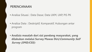 PERENCANAAN
• Analisa Situasi : Data Dasar, Data UKM, UKP, PIS PK
• Analisa Data : Deskriptif, Komparatif, Hubungan antar
program
• Analisis masalah dari sisi pandang masyarakat, yang
dilakukan melalui Survey Mawas Diri/Community Self
Survey (SMD/CSS):
 