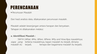 PERENCANAAN
 Perumusan Masalah
Dari hasil analisis data, dilaksanakan perumusan masalah.
Masalah adalah kesenjangan antara harapan dan kenyataan.
Tahapan ini dilaksanakan melalui:
a. Identifikasi Masalah :
5W1H (What, Who, When, Where, Why and How/Apa masalahnya,
siapa yang terkena masalahnya, kapan masalah itu terjadi, dimana
masalah itu terjadi, kenapa dan bagaimana masalah itu terjadi).
 