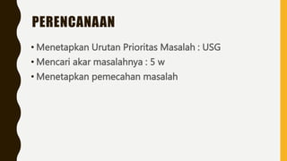 PERENCANAAN
• Menetapkan Urutan Prioritas Masalah : USG
• Mencari akar masalahnya : 5 w
• Menetapkan pemecahan masalah
 
