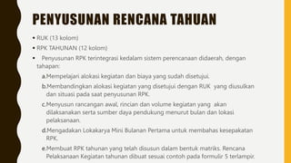 PENYUSUNAN RENCANA TAHUAN
 RUK (13 kolom)
 RPK TAHUNAN (12 kolom)
 Penyusunan RPK terintegrasi kedalam sistem perencanaan didaerah, dengan
tahapan:
a.Mempelajari alokasi kegiatan dan biaya yang sudah disetujui.
b.Membandingkan alokasi kegiatan yang disetujui dengan RUK yang diusulkan
dan situasi pada saat penyusunan RPK.
c.Menyusun rancangan awal, rincian dan volume kegiatan yang akan
dilaksanakan serta sumber daya pendukung menurut bulan dan lokasi
pelaksanaan.
d.Mengadakan Lokakarya Mini Bulanan Pertama untuk membahas kesepakatan
RPK.
e.Membuat RPK tahunan yang telah disusun dalam bentuk matriks. Rencana
Pelaksanaan Kegiatan tahunan dibuat sesuai contoh pada formulir 5 terlampir.
 