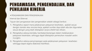 PENGAWASAN, PENGENDALIAN, DAN
PENILAIAN KINERJA
 PENGAWASAN DAN PENGENDALIAN
Internal dan Ekternal
Tujuan dari pengawasan dan pengendalian adalah sebagai berikut:
1. Mengetahui sejauh mana pelaksanaan pelayanan kesehatan, apakah sesuai
dengan standar atau rencana kerja, apakah sumber daya telah ada dan digunakan
sesuai dengan yang telah ditetapkan secara efektif dan efisien.
2. Mengetahui adanya kendala, hambatan/tantangan dalam melaksanakan
pelayanan kesehatan, sehingga dapat ditetapkan pemecahan masalah sedini
mungkin.
3. Mengetahui adanya penyimpangan pada pelaksanaan pelayanan kesehatan
sehingga dapat segera dilakukan klarifikasi.
 