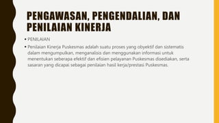 PENGAWASAN, PENGENDALIAN, DAN
PENILAIAN KINERJA
 PENILAIAN
 Penilaian Kinerja Puskesmas adalah suatu proses yang obyektif dan sistematis
dalam mengumpulkan, menganalisis dan menggunakan informasi untuk
menentukan seberapa efektif dan efisien pelayanan Puskesmas disediakan, serta
sasaran yang dicapai sebagai penilaian hasil kerja/prestasi Puskesmas.
 