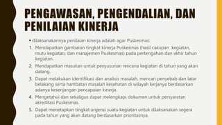 PENGAWASAN, PENGENDALIAN, DAN
PENILAIAN KINERJA
 dilaksanakannya penilaian kinerja adalah agar Puskesmas:
1. Mendapatkan gambaran tingkat kinerja Puskesmas (hasil cakupan kegiatan,
mutu kegiatan, dan manajemen Puskesmas) pada pertengahan dan akhir tahun
kegiatan.
2. Mendapatkan masukan untuk penyusunan rencana kegiatan di tahun yang akan
datang.
3. Dapat melakukan identifikasi dan analisis masalah, mencari penyebab dan latar
belakang serta hambatan masalah kesehatan di wilayah kerjanya berdasarkan
adanya kesenjangan pencapaian kinerja.
4. Mengetahui dan sekaligus dapat melengkapi dokumen untuk persyaratan
akreditasi Puskesmas.
5. Dapat menetapkan tingkat urgensi suatu kegiatan untuk dilaksanakan segera
pada tahun yang akan datang berdasarkan prioritasnya.
 