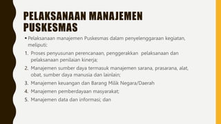 PELAKSANAAN MANAJEMEN
PUSKESMAS
 Pelaksanaan manajemen Puskesmas dalam penyelenggaraan kegiatan,
meliputi:
1. Proses penyusunan perencanaan, penggerakkan pelaksanaan dan
pelaksanaan penilaian kinerja;
2. Manajemen sumber daya termasuk manajemen sarana, prasarana, alat,
obat, sumber daya manusia dan lainlain;
3. Manajemen keuangan dan Barang Milik Negara/Daerah
4. Manajemen pemberdayaan masyarakat;
5. Manajemen data dan informasi; dan
 