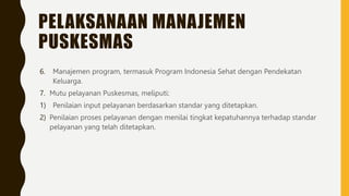 PELAKSANAAN MANAJEMEN
PUSKESMAS
6. Manajemen program, termasuk Program Indonesia Sehat dengan Pendekatan
Keluarga.
7. Mutu pelayanan Puskesmas, meliputi:
1) Penilaian input pelayanan berdasarkan standar yang ditetapkan.
2) Penilaian proses pelayanan dengan menilai tingkat kepatuhannya terhadap standar
pelayanan yang telah ditetapkan.
 