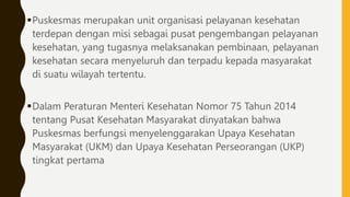 Puskesmas merupakan unit organisasi pelayanan kesehatan
terdepan dengan misi sebagai pusat pengembangan pelayanan
kesehatan, yang tugasnya melaksanakan pembinaan, pelayanan
kesehatan secara menyeluruh dan terpadu kepada masyarakat
di suatu wilayah tertentu.
Dalam Peraturan Menteri Kesehatan Nomor 75 Tahun 2014
tentang Pusat Kesehatan Masyarakat dinyatakan bahwa
Puskesmas berfungsi menyelenggarakan Upaya Kesehatan
Masyarakat (UKM) dan Upaya Kesehatan Perseorangan (UKP)
tingkat pertama
 