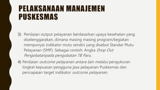 PELAKSANAAN MANAJEMEN
PUSKESMAS
3) Penilaian output pelayanan berdasarkan upaya kesehatan yang
diselenggarakan, dimana masing masing program/kegiatan
mempunyai indikator mutu sendiri yang disebut Standar Mutu
Pelayanan (SMP). Sebagai contoh: Angka Drop Out
Pengobatanpada pengobatan TB Paru.
4) Penilaian outcome pelayanan antara lain melalui pengukuran
tingkat kepuasan pengguna jasa pelayanan Puskesmas dan
pencapaian target indikator outcome pelayanan.
 