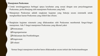 Manajemen Puskesmas
• Untuk terselenggaranya berbagai upaya kesehatan yang sesuai dengan azas penyelenggaraan
Puskesmas, perlu ditunjang oleh manajemen Puskesmas yang baik.
• Manajemen Puskesmas adalah rangkaian kegiatan yang bekerja secara sistematik untuk
menghasilkan luaran Puskesmas yang efektif dan efisien.
• Rangkaian kegiatan sistematis yang dilaksanakan oleh Puskesmas membentuk fungsi-fungsi
manajemen. Ada 5 fungsi manajemen Puskesmas yang dikenal yakni
Perencanaan
Pengorganisasian
Pelaksanaan dan Pembimbingan
Pengawasan
Evaluasi
Semua fungsi manajemen tersebut harus dilaksanakan secara terkait dan berkesinambungan
 