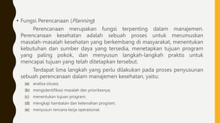 • Fungsi Perencanaan (Planning)
Perencanaan merupakan fungsi terpenting dalam manajemen.
Perencanaan kesehatan adalah sebuah proses untuk merumuskan
masalah-masalah kesehatan yang berkembang di masyarakat, menentukan
kebutuhan dan sumber daya yang tersedia, menetapkan tujuan program
yang paling pokok, dan menyusun langkah-langkah praktis untuk
mencapai tujuan yang telah ditetapkan tersebut.
Terdapat lima langkah yang perlu dilakukan pada proses penyusunan
sebuah perencanaan dalam manajemen kesehatan, yaitu:
(a) analisa situasi;
(b) mengidentifikasi masalah dan prioritasnya;
(c) menentukan tujuan program;
(d) mengkaji hambatan dan kelemahan program;
(e) menyusun rencana kerja operasional.
 