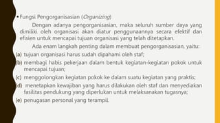 Fungsi Pengorganisasian (Organizing)
Dengan adanya pengorganisasian, maka seluruh sumber daya yang
dimiliki oleh organisasi akan diatur penggunaannya secara efektif dan
efisien untuk mencapai tujuan organisasi yang telah ditetapkan.
Ada enam langkah penting dalam membuat pengorganisasian, yaitu:
(a) tujuan organisasi harus sudah dipahami oleh staf;
(b) membagi habis pekerjaan dalam bentuk kegiatan-kegiatan pokok untuk
mencapai tujuan;
(c) menggolongkan kegiatan pokok ke dalam suatu kegiatan yang praktis;
(d) menetapkan kewajiban yang harus dilakukan oleh staf dan menyediakan
fasilitas pendukung yang diperlukan untuk melaksanakan tugasnya;
(e) penugasan personal yang terampil.
 