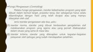 Fungsi Pengawasan (Controlling)
Melalui fungsi pengawasan, standar keberhasilan program yang telah
dibuat dalam bentuk target, prosedur kerja, dan sebagainya harus selalu
dibandingkan dengan hasil yang telah dicapai atau yang mampu
dikerjakan oleh staf.
Jenis standar pengawasan ada dua, yaitu :
(1) standar norma, standar yang dibuat berdasarkan pengalaman staf
melaksanakan program yang sejenis atau yang pernah dilaksanakan
dalam situasi yang sama di masa lalu;
(2) standar kriteria, standar yang diterapkan untuk kegiatan-kegiatan
pelayanan oleh petugas yang sudah mendapatkan pelatihan.
 