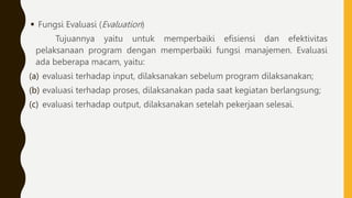  Fungsi Evaluasi (Evaluation)
Tujuannya yaitu untuk memperbaiki efisiensi dan efektivitas
pelaksanaan program dengan memperbaiki fungsi manajemen. Evaluasi
ada beberapa macam, yaitu:
(a) evaluasi terhadap input, dilaksanakan sebelum program dilaksanakan;
(b) evaluasi terhadap proses, dilaksanakan pada saat kegiatan berlangsung;
(c) evaluasi terhadap output, dilaksanakan setelah pekerjaan selesai.
 
