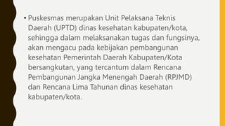 • Puskesmas merupakan Unit Pelaksana Teknis
Daerah (UPTD) dinas kesehatan kabupaten/kota,
sehingga dalam melaksanakan tugas dan fungsinya,
akan mengacu pada kebijakan pembangunan
kesehatan Pemerintah Daerah Kabupaten/Kota
bersangkutan, yang tercantum dalam Rencana
Pembangunan Jangka Menengah Daerah (RPJMD)
dan Rencana Lima Tahunan dinas kesehatan
kabupaten/kota.
 