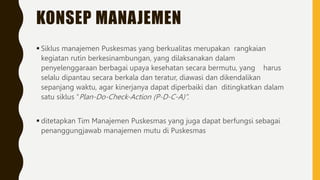 KONSEP MANAJEMEN
 Siklus manajemen Puskesmas yang berkualitas merupakan rangkaian
kegiatan rutin berkesinambungan, yang dilaksanakan dalam
penyelenggaraan berbagai upaya kesehatan secara bermutu, yang harus
selalu dipantau secara berkala dan teratur, diawasi dan dikendalikan
sepanjang waktu, agar kinerjanya dapat diperbaiki dan ditingkatkan dalam
satu siklus “Plan-Do-Check-Action (P-D-C-A)”.
 ditetapkan Tim Manajemen Puskesmas yang juga dapat berfungsi sebagai
penanggungjawab manajemen mutu di Puskesmas
 