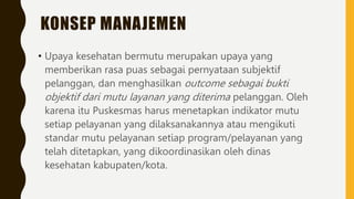 KONSEP MANAJEMEN
• Upaya kesehatan bermutu merupakan upaya yang
memberikan rasa puas sebagai pernyataan subjektif
pelanggan, dan menghasilkan outcome sebagai bukti
objektif dari mutu layanan yang diterima pelanggan. Oleh
karena itu Puskesmas harus menetapkan indikator mutu
setiap pelayanan yang dilaksanakannya atau mengikuti
standar mutu pelayanan setiap program/pelayanan yang
telah ditetapkan, yang dikoordinasikan oleh dinas
kesehatan kabupaten/kota.
 