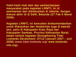 Hasil-hasil riset aksi dan pemberdayaan
masyarakat pada kegiatan LWMTL ini di
seminarkan dan didiskusikan di Jakarta, dengan
diskusi akhir di di Delft, Belanda (27 Feb-3 Maret
2006).
Kegiatan LWMTL ini kemudian direkomendasikan
untuk dilanjutkan dan disebarkan juga di daerah
lain, yaitu di Kabupaten Kubu Raya dan
Kabupaten Sambas, Provinsi Kalimantan Barat,
dalam bentuk kegiatan Strengthening Tidal
Lowlands Develoment, STLD (Januari 2007 - Juni
2008) (www.tidal-lowlands.org/ www.lowlandsinfo.org).

 