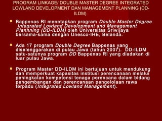 PROGRAM LINKAGE/ DOUBLE MASTER DEGREE INTEGRATED
LOWLAND DEVELOPMENT DAN MANAGEMENT PLANNING (DDILDM)


Bappenas RI menetapkan program Double Master Degree
Integrated Lowland Development and Management
Plannning (DD-ILDM) oleh Universitas Sriwijaya
bersama-sama dengan Unesco-IHE, Belanda.



Ada 17 program Double Degree Bappenas yang
diselenggarakan di pulau Jawa (tahun 2007).  DD-ILDM
satu-satunya program DD Bappenas RI yang diadakan di
luar pulau Jawa.



Program Master DD-ILDM ini bertujuan untuk mendukung
dan memperkuat kapasitas institusi perencanaan melalui
peningkatan kompetensi tenaga perencana dalam bidang
pengembangan dan perencanaan pengelolaan rawa
terpadu ( Integrated Lowland Management ).

 