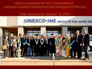 Diploma Awarding the first 10 graduates on
Integrated Lowland Development and Management Planning
Delft, Netherlands, October 15, 2009

 