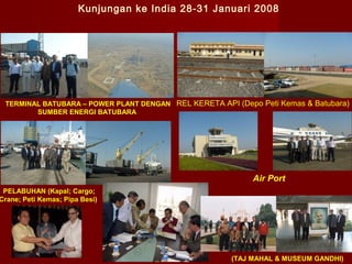 Kunjungan ke India 28-31 Januari 2008

TERMINAL BATUBARA – POWER PLANT DENGAN REL KERETA API (Depo Peti Kemas & Batubara)
SUMBER ENERGI BATUBARA

Air Port

PELABUHAN (Kapal; Cargo;
Crane; Peti Kemas; Pipa Besi)

MEETING

(TAJ MAHAL & MUSEUM GANDHI)

 