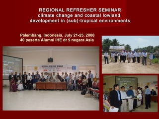 REGIONAL REFRESHER SEMINAR
climate change and coastal lowland
development in (sub)-tropical environments
Palembang, Indonesia, July 21-25, 2008
40 peserta Alumni IHE dr 9 negara Asia

 