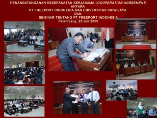 PENANDATANGANAN KESEPAKATAN KERJASAMA ( COOPERATION AGREEMENT )
ANTARA
PT FREEPORT INDONESIA DAN UNIVERSITAS SRIWIJAYA
DAN
SEMINAR TENTANG PT FREEPORT INDONESIA
Palembang, 23 Juli 2008

 