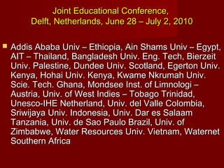 Joint Educational Conference,
Delft, Netherlands, June 28 – July 2, 2010


Addis Ababa Univ – Ethiopia, Ain Shams Univ – Egypt,
AIT – Thailand, Bangladesh Univ. Eng. Tech, Bierzeit
Univ. Palestine, Dundee Univ. Scotland, Egerton Univ.
Kenya, Hohai Univ. Kenya, Kwame Nkrumah Univ.
Scie. Tech. Ghana, Mondsee Inst. of Limnologi –
Austria, Univ. of West Indies – Tobago Trinidad,
Unesco-IHE Netherland, Univ. del Valle Colombia,
Sriwijaya Univ. Indonesia, Univ. Dar es Salaam
Tanzania, Univ. de Sao Paulo Brazil, Univ. of
Zimbabwe, Water Resources Univ. Vietnam, Waternet
Southern Africa

 