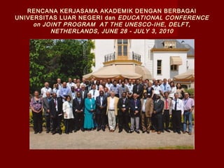 RENCANA KERJASAMA AKADEMIK DENGAN BERBAGAI
UNIVERSITAS LUAR NEGERI dan EDUCATIONAL CONFERENCE
on JOINT PROGRAM AT THE UNESCO-IHE, DELFT,
NETHERLANDS, JUNE 28 - JULY 3, 2010

 