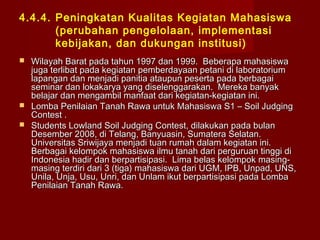 4.4.4. Peningkatan Kualitas Kegiatan Mahasiswa
(perubahan pengelolaan, implementasi
kebijakan, dan dukungan institusi)





Wilayah Barat pada tahun 1997 dan 1999. Beberapa mahasiswa
juga terlibat pada kegiatan pemberdayaan petani di laboratorium
lapangan dan menjadi panitia ataupun peserta pada berbagai
seminar dan lokakarya yang diselenggarakan. Mereka banyak
belajar dan mengambil manfaat dari kegiatan-kegiatan ini.
Lomba Penilaian Tanah Rawa untuk Mahasiswa S1 – Soil Judging
Contest .
Students Lowland Soil Judging Contest, dilakukan pada bulan
Desember 2008, di Telang, Banyuasin, Sumatera Selatan.
Universitas Sriwijaya menjadi tuan rumah dalam kegiatan ini.
Berbagai kelompok mahasiswa ilmu tanah dari perguruan tinggi di
Indonesia hadir dan berpartisipasi. Lima belas kelompok masingmasing terdiri dari 3 (tiga) mahasiswa dari UGM, IPB, Unpad, UNS,
Unila, Unja, Usu, Unri, dan Unlam ikut berpartisipasi pada Lomba
Penilaian Tanah Rawa.

 