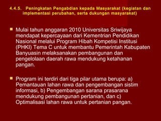 4.4.5.

Peningkatan Pengabdian kepada Masyarakat (kegiatan dan
implementasi perubahan, serta dukungan masyarakat)



Mulai tahun anggaran 2010 Universitas Sriwijaya
mendapat kepercayaan dari Kementrian Pendidikan
Nasional melalui Program Hibah Kompetisi Institusi
(PHKI) Tema C untuk membantu Pemerintah Kabupaten
Banyuasin melaksanakan pembangunan dan
pengelolaan daerah rawa mendukung ketahanan
pangan.



Program ini terdiri dari tiga pilar utama berupa: a)
Pemantauan lahan rawa dan pengembangan sistim
informasi, b) Pengembangan sarana prasarana
mendukung pembangunan pertanian, dan c)
Optimalisasi lahan rawa untuk pertanian pangan.

 