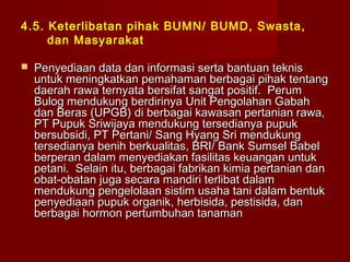 4.5. Keterlibatan pihak BUMN/ BUMD, Swasta,
dan Masyarakat


Penyediaan data dan informasi serta bantuan teknis
untuk meningkatkan pemahaman berbagai pihak tentang
daerah rawa ternyata bersifat sangat positif. Perum
Bulog mendukung berdirinya Unit Pengolahan Gabah
dan Beras (UPGB) di berbagai kawasan pertanian rawa,
PT Pupuk Sriwijaya mendukung tersedianya pupuk
bersubsidi, PT Pertani/ Sang Hyang Sri mendukung
tersedianya benih berkualitas, BRI/ Bank Sumsel Babel
berperan dalam menyediakan fasilitas keuangan untuk
petani. Selain itu, berbagai fabrikan kimia pertanian dan
obat-obatan juga secara mandiri terlibat dalam
mendukung pengelolaan sistim usaha tani dalam bentuk
penyediaan pupuk organik, herbisida, pestisida, dan
berbagai hormon pertumbuhan tanaman

 