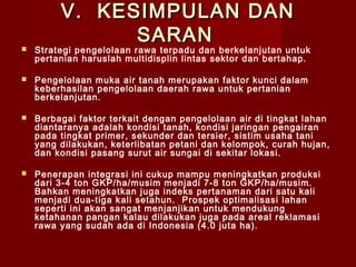 V. KESIMPULAN DAN
SARAN



Strategi pengelolaan rawa terpadu dan berkelanjutan untuk
pertanian haruslah multidisplin lintas sektor dan bertahap.



Pengelolaan muka air tanah merupakan faktor kunci dalam
keberhasilan pengelolaan daerah rawa untuk pertanian
berkelanjutan.



Berbagai faktor terkait dengan pengelolaan air di tingkat lahan
diantaranya adalah kondisi tanah, kondisi jaringan pengairan
pada tingkat primer, sekunder dan tersier, sistim usaha tani
yang dilakukan, keterlibatan petani dan kelompok, curah hujan,
dan kondisi pasang surut air sungai di sekitar lokasi.



Penerapan integrasi ini cukup mampu meningkatkan produksi
dari 3-4 ton GKP/ha/musim menjadi 7-8 ton GKP/ha/musim.
Bahkan meningkatkan juga indeks pertanaman dari satu kali
menjadi dua-tiga kali setahun. Prospek optimalisasi lahan
seperti ini akan sangat menjanjikan untuk mendukung
ketahanan pangan kalau dilakukan juga pada areal reklamasi
rawa yang sudah ada di Indonesia (4.0 juta ha).

 