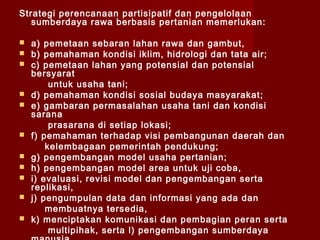 Strategi perencanaan partisipatif dan pengelolaan
sumberdaya rawa berbasis pertanian memerlukan:














a) pemetaan sebaran lahan rawa dan gambut,
b) pemahaman kondisi iklim, hidrologi dan tata air;
c) pemetaan lahan yang potensial dan potensial
bersyarat
untuk usaha tani;
d) pemahaman kondisi sosial budaya masyarakat;
e) gambaran permasalahan usaha tani dan kondisi
sarana
prasarana di setiap lokasi;
f) pemahaman terhadap visi pembangunan daerah dan
kelembagaan pemerintah pendukung;
g) pengembangan model usaha pertanian;
h) pengembangan model area untuk uji coba,
i) evaluasi, revisi model dan pengembangan serta
replikasi,
j) pengumpulan data dan informasi yang ada dan
membuatnya tersedia,
k) menciptakan komunikasi dan pembagian peran serta
multipihak, serta l) pengembangan sumberdaya

 