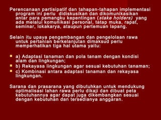 Perencanaan partisipatif dan tahapan-tahapan implementasi
program ini perlu didiskusikan dan dikomunikasikan
antar para pemangku kepentingan ( stake holders) yang
ada melalui komunikasi personal, tatap muka, rapat,
seminar, lokakarya, ataupun pertemuan lapang.
Selain itu upaya pengembangan dan pengelolaan rawa
untuk pertanian berkelanjutan dimaksud perlu
memperhatikan tiga hal utama yaitu:




a) Adaptasi tanaman dan pola tanam dengan kondisi
alam dan lingkungan;
b) Rekayasa lingkungan agar sesuai kebutuhan tanaman;
c) Kombinasi antara adaptasi tanaman dan rekayasa
lingkungan.

Sarana dan prasarana yang dibutuhkan untuk mendukung
optimalisasi lahan rawa perlu dikaji dan dibuat peta
kebutuhannya agar dapat juga dikembangkan sesuai
dengan kebutuhan dan tersedianya anggaran.

 