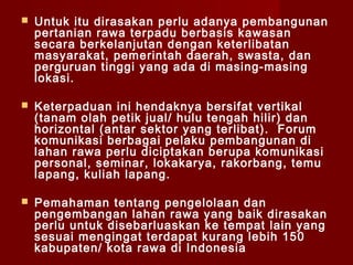 

Untuk itu dirasakan perlu adanya pembangunan
pertanian rawa terpadu berbasis kawasan
secara berkelanjutan dengan keterlibatan
masyarakat, pemerintah daerah, swasta, dan
perguruan tinggi yang ada di masing-masing
lokasi.



Keterpaduan ini hendaknya bersifat vertikal
(tanam olah petik jual/ hulu tengah hilir) dan
horizontal (antar sektor yang terlibat). Forum
komunikasi berbagai pelaku pembangunan di
lahan rawa perlu diciptakan berupa komunikasi
personal, seminar, lokakarya, rakorbang, temu
lapang, kuliah lapang.



Pemahaman tentang pengelolaan dan
pengembangan lahan rawa yang baik dirasakan
perlu untuk disebarluaskan ke tempat lain yang
sesuai mengingat terdapat kurang lebih 150
kabupaten/ kota rawa di Indonesia

 