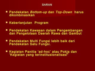SARAN


Pendekatan Bottom-up dan Top-Down harus
dikombinasikan



Keberlanjutan Program



Pendekatan Kawasan dalam Pengembangan
dan Pengelolaan Daerah Rawa dan Gambut



Pendekatan Multi Fungsi lebih baik dari
Pendekatan Satu Fungsi.



Kegiatan Panitia ‘ad-hoc’ atau Pokja dan
‘Kegiatan yang terinstitusionalisasi”

 