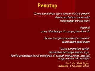 Penutup
“Dunia pendidikan asyik dengan dirinya sendiri.
Dunia pendidikan seolah-olah
menghadapi barang mati.
 
Padahal,
yang dihadapinya itu punya jiwa dan ruh.
 
Belum tercipta komunikasi interaktif
dalam dunia pendidikan.
 
Dunia pendidikan seolah
memainkan perannya sendiri saja.
Ketika produknya harus berkiprah di tengah masyarakat, menjadi
canggung dan tak berdaya”
(Prof. Dr. Malik Fajar,
Republika, 6 November 2001)

 