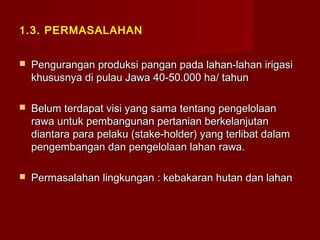 1.3. PERMASALAHAN


Pengurangan produksi pangan pada lahan-lahan irigasi
khususnya di pulau Jawa 40-50.000 ha/ tahun



Belum terdapat visi yang sama tentang pengelolaan
rawa untuk pembangunan pertanian berkelanjutan
diantara para pelaku (stake-holder) yang terlibat dalam
pengembangan dan pengelolaan lahan rawa.



Permasalahan lingkungan : kebakaran hutan dan lahan

 