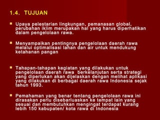 1.4. TUJUAN


Upaya pelestarian lingkungan , pemanasan global,
perubahan iklim merupakan hal yang harus diperhatikan
dalam pengelolaan rawa.



Menyampaikan p entingnya pengelolaan daerah rawa
melalui optimalisasi lahan dan air untuk mendukung
ketahanan pangan



Tahapan-tahapan kegiatan yang dilakukan untuk
pengelolaan daerah rawa berkelanjutan serta strategi
yang diperlukan akan dijelaskan dengan melihat aplikasi
yang dilakukan di berbagai daerah rawa Indonesia sejak
tahun 1993.



Pemahaman yang benar tentang pengelolaan rawa ini
dirasakan perlu disebarluaskan ke tempat lain yang
sesuai dan membutuhkan mengingat terdapat kurang
lebih 150 kabupaten/ kota rawa di Indonesia

 