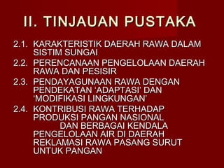 II. TINJAUAN PUSTAKA
2.1. KARAKTERISTIK DAERAH RAWA DALAM
SISTIM SUNGAI
2.2. PERENCANAAN PENGELOLAAN DAERAH
RAWA DAN PESISIR
2.3. PENDAYAGUNAAN RAWA DENGAN
PENDEKATAN ‘ADAPTASI’ DAN
‘MODIFIKASI LINGKUNGAN’
2.4. KONTRIBUSI RAWA TERHADAP
PRODUKSI PANGAN NASIONAL
DAN BERBAGAI KENDALA
PENGELOLAAN AIR DI DAERAH
REKLAMASI RAWA PASANG SURUT
UNTUK PANGAN

 
