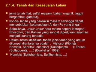 2.1.4. Tanah dan Kesesuaian Lahan








jenis tanah (liat, sulfat masam, bahan organik tinggi/
bergambut, gambut),
kondisi lahan yang bereaksi masam sehingga dapat
menyebabkan ketersediaan Al dan Fe yang tinggi.
Sebaliknya, unsur-unsur hara makro seperti Nitrogen,
Phosphor, dan Kalium yang sangat diperlukan tanaman
menjadi kurang tersedia
Dalam sistim klasifikasi tanah jenis tanah yang umum
dijumpai diantaranya adalah : Histosol (Fibrists,
Hemists, Saprits); Inceptisol (Sulfaquepts, …); Entisol
(Sulfaquents, ….) (Buol et al, 1989)
Hemists (Sulfohemists, Sulfihemists, …)

 