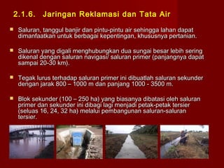 2.1.6.

Jaringan Reklamasi dan Tata Air



Saluran, tanggul banjir dan pintu-pintu air sehingga lahan dapat
dimanfaatkan untuk berbagai kepentingan, khususnya pertanian.



Saluran yang digali menghubungkan dua sungai besar lebih sering
dikenal dengan saluran navigasi/ saluran primer (panjangnya dapat
sampai 20-30 km).



Tegak lurus terhadap saluran primer ini dibuatlah saluran sekunder
dengan jarak 800 – 1000 m dan panjang 1000 - 3500 m.



Blok sekunder (100 – 250 ha) yang biasanya dibatasi oleh saluran
primer dan sekunder ini dibagi lagi menjadi petak-petak tersier
(seluas 16, 24, 32 ha) melalui pembangunan saluran-saluran
tersier.

 