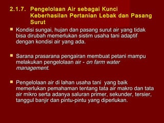 2.1.7. Pengelolaan Air sebagai Kunci
Keberhasilan Pertanian Lebak dan Pasang
Surut
 Kondisi sungai, hujan dan pasang surut air yang tidak
bisa dirubah memerlukan sistim usaha tani adaptif
dengan kondisi air yang ada.


Sarana prasarana pengairan membuat petani mampu
melakukan pengelolaan air - on farm water
management.



Pengelolaan air di lahan usaha tani yang baik
memerlukan pemahaman tentang tata air makro dan tata
air mikro serta adanya saluran primer, sekunder, tersier,
tanggul banjir dan pintu-pintu yang diperlukan.

 