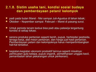 2.1.8. Sistim usaha tani, kondisi sosial budaya
dan pemberdayaan petani/ kelompok



padi pada bulan Maret - Mei sampai Juli-Agustus di lahan lebak;
Oktober – Nopember sampai Februari – Maret di pasang surut.



Untuk perioda tanam kedua bisa padi atau palawija tergantung
kondisi di setiap lokasi.



sarana produksi pertanian seperti benih, pupuk, herbisida/ pestisida,
tenaga kerja, alat mesin pertanian, dan harga jual hasil pertanian.
Pemberdayaan petani dan kelompoknya harus mempertimbangkan
hal-hal tersebut.



kegiatan-kegiatan ekonomi produktif lainnya seperti misalnya:
pembuatan gula kelapa, pupuk organik, pemeliharaan unggas kecil,
pemanfaatan lahan pekarangan untuk perikanan).

 